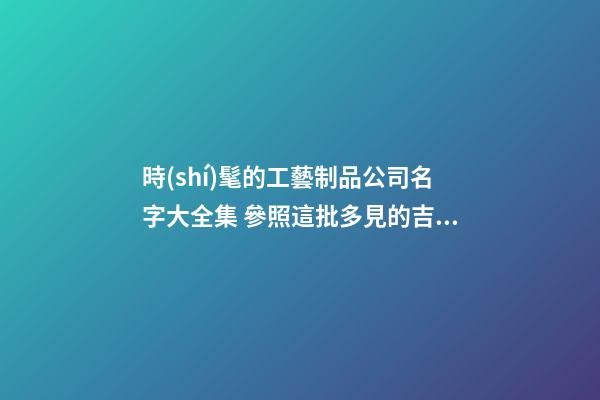 時(shí)髦的工藝制品公司名字大全集 參照這批多見的吉名